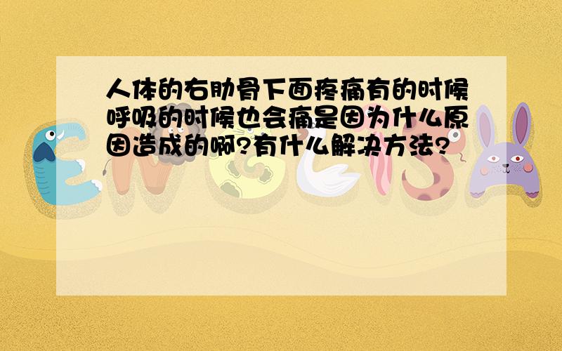 人体的右肋骨下面疼痛有的时候呼吸的时候也会痛是因为什么原因造成的啊?有什么解决方法?