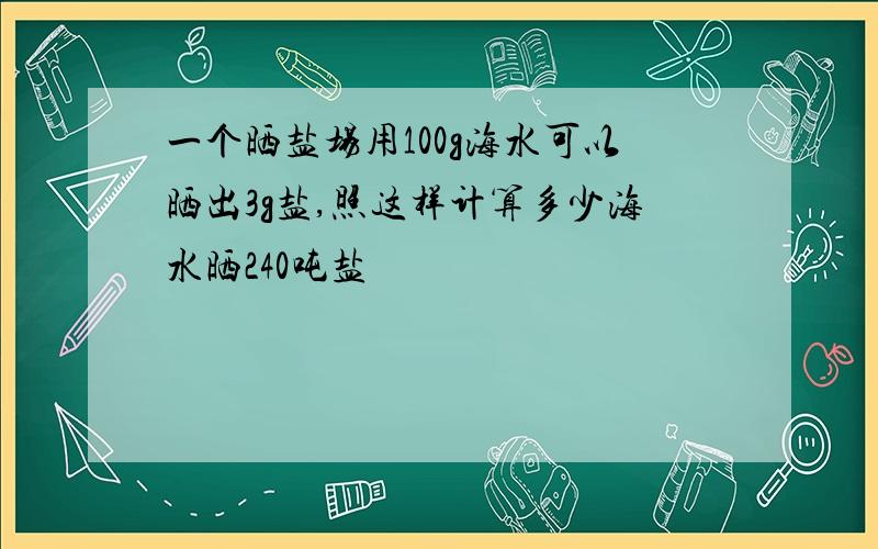 一个晒盐场用100g海水可以晒出3g盐,照这样计算多少海水晒240吨盐