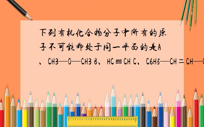 下列有机化合物分子中所有的原子不可能都处于同一平面的是A、CH3—O—CH3 B、HC≡CH C、C6H5—CH＝CH—CHO D、CF2＝CF2