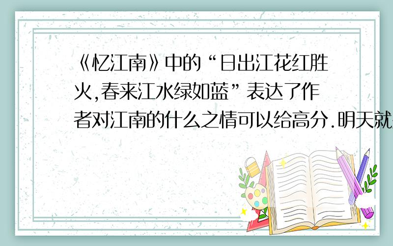 《忆江南》中的“日出江花红胜火,春来江水绿如蓝”表达了作者对江南的什么之情可以给高分.明天就要——2011.3.6就要