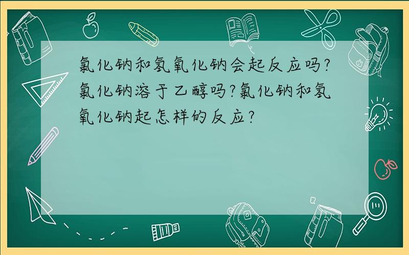 氯化钠和氢氧化钠会起反应吗?氯化钠溶于乙醇吗?氯化钠和氢氧化钠起怎样的反应?