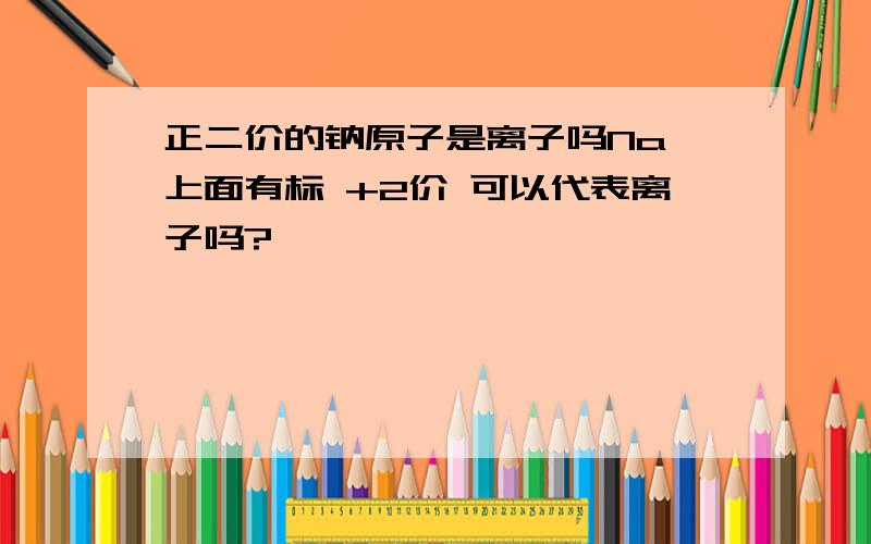 正二价的钠原子是离子吗Na 上面有标 +2价 可以代表离子吗?