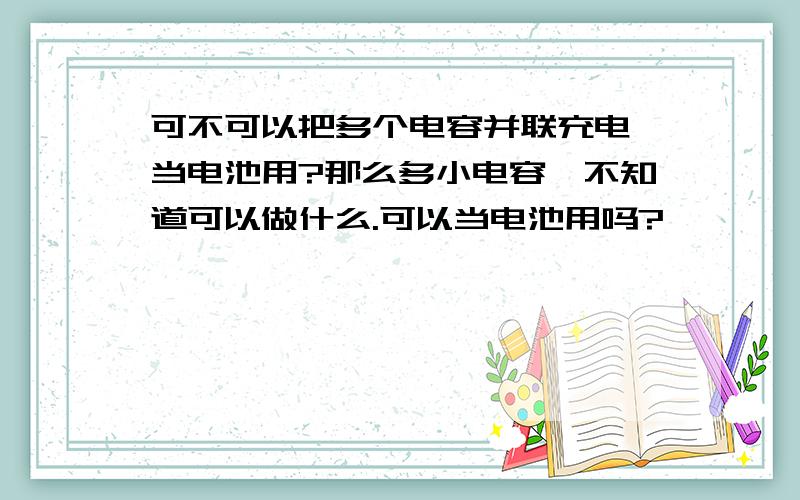 可不可以把多个电容并联充电,当电池用?那么多小电容,不知道可以做什么.可以当电池用吗?