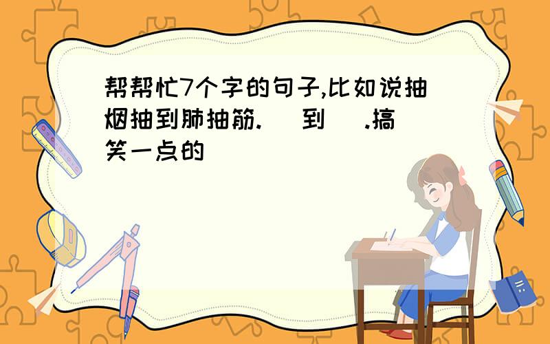 帮帮忙7个字的句子,比如说抽烟抽到肺抽筋.（ 到 ）.搞笑一点的