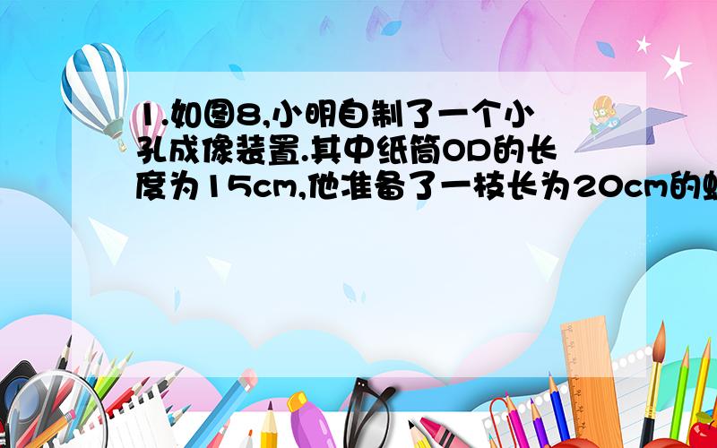 1.如图8,小明自制了一个小孔成像装置.其中纸筒OD的长度为15cm,他准备了一枝长为20cm的蜡烛,想要得到高度为5cm的像,蜡烛放在距离纸筒多远的地方?