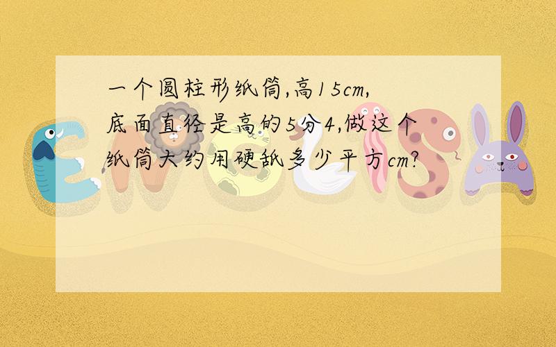 一个圆柱形纸筒,高15cm,底面直径是高的5分4,做这个纸筒大约用硬舐多少平方cm?