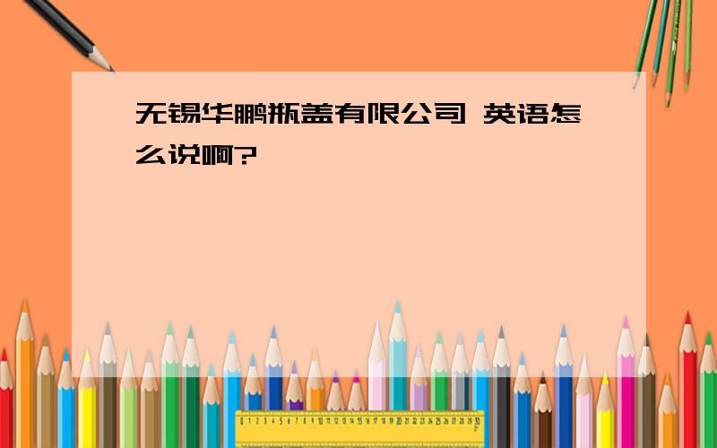 无锡华鹏瓶盖有限公司 英语怎么说啊?