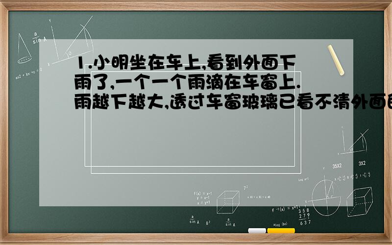 1.小明坐在车上,看到外面下雨了,一个一个雨滴在车窗上.雨越下越大,透过车窗玻璃已看不清外面的景物了,而司机师傅却早已经启动车前窗的雨水刷,摆动着推开流水下来的雨水,看清了前方的