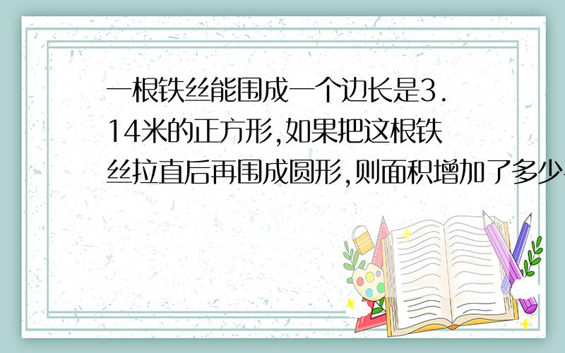 一根铁丝能围成一个边长是3.14米的正方形,如果把这根铁丝拉直后再围成圆形,则面积增加了多少平方米?要清楚哦,快