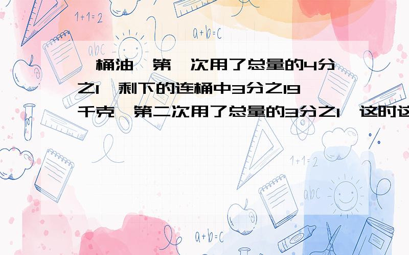 一桶油,第一次用了总量的4分之1,剩下的连桶中3分之19千克,第二次用了总量的3分之1,这时这时连桶重3分之14千克,这桶油重多少千克?要算式 快,3分钟