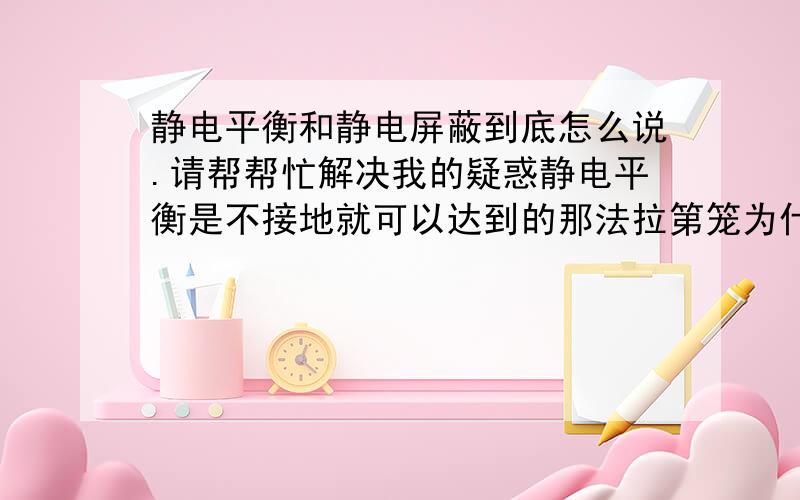 静电平衡和静电屏蔽到底怎么说.请帮帮忙解决我的疑惑静电平衡是不接地就可以达到的那法拉第笼为什么要接地?如果法拉第笼不接地法拉第会被电死吗就如同 屏蔽服 屏蔽服接地吗?不接地