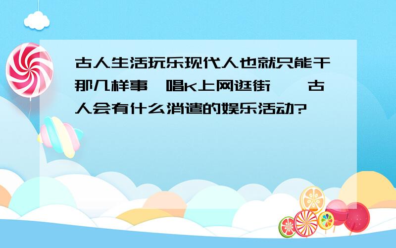 古人生活玩乐现代人也就只能干那几样事,唱K上网逛街……古人会有什么消遣的娱乐活动?