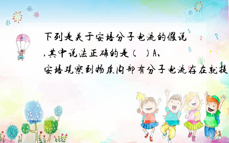 下列是关于安培分子电流的假说,其中说法正确的是（ ）A、安培观察到物质内部有分子电流存在就提出了假说 B、为了解释磁铁产生磁场的原因,安培提出了假说 C、事实上物体内部并不存在