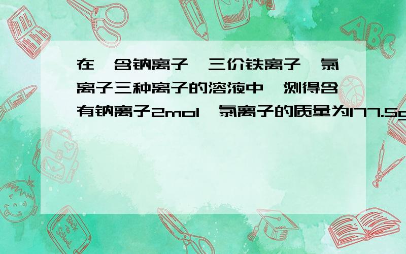 在一含钠离子,三价铁离子,氯离子三种离子的溶液中,测得含有钠离子2mol,氯离子的质量为177.5g求三价铁离子的质量.