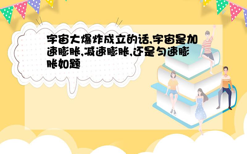 宇宙大爆炸成立的话,宇宙是加速膨胀,减速膨胀,还是匀速膨胀如题