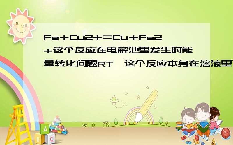 Fe＋Cu2+＝Cu＋Fe2+这个反应在电解池里发生时能量转化问题RT,这个反应本身在溶液里可以发生,说明它是放出能量的,但当用Fe电极电解时,消耗的电能没有转化成化学能,哪里去了?