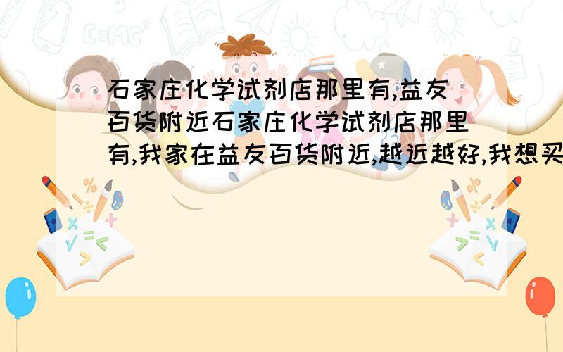 石家庄化学试剂店那里有,益友百货附近石家庄化学试剂店那里有,我家在益友百货附近,越近越好,我想买点 氯酸钾