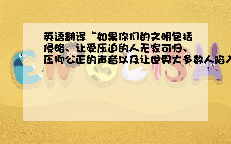 英语翻译“如果你们的文明包括侵略、让受压迫的人无家可归、压抑公正的声音以及让世界大多数人陷入贫困,那我们要大声地告诉你们,我们憎恨你们虚伪的文明.” ——内贾德 翻译成英语