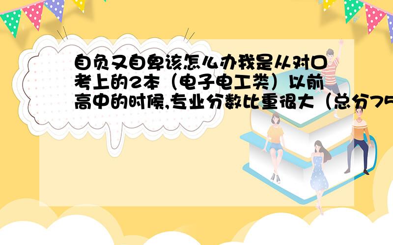 自负又自卑该怎么办我是从对口考上的2本（电子电工类）以前高中的时候,专业分数比重很大（总分750 专业390）再加上数学好,所以很狂妄.但我发现来到大学后大一基础课里文科类的东西好