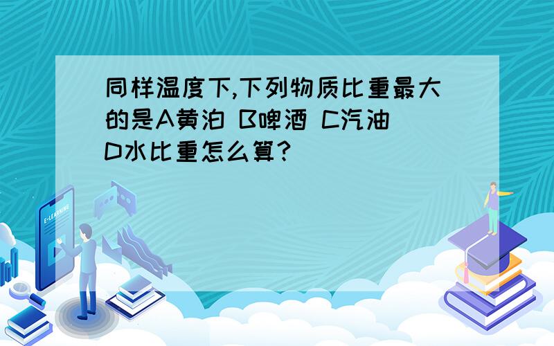 同样温度下,下列物质比重最大的是A黄泊 B啤酒 C汽油 D水比重怎么算?