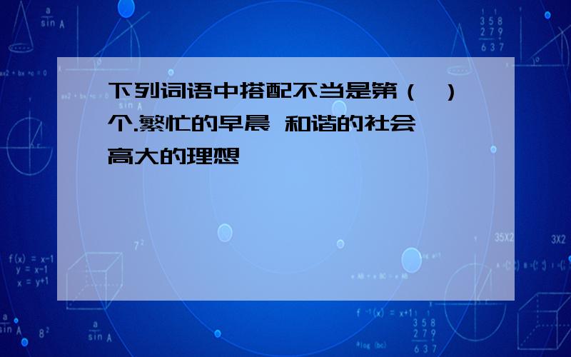 下列词语中搭配不当是第（ ）个.繁忙的早晨 和谐的社会 高大的理想