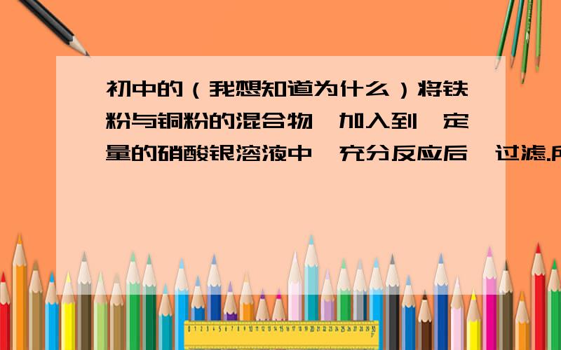 初中的（我想知道为什么）将铁粉与铜粉的混合物,加入到一定量的硝酸银溶液中,充分反应后,过滤.所得的溶液中为什么一定有铁离子,为什么没有铜离子?请说明为什么只要说明这一个问题就O