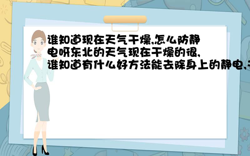 谁知道现在天气干燥,怎么防静电呀东北的天气现在干燥的很,谁知道有什么好方法能去除身上的静电,又快又好的办法哟?