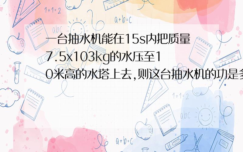 一台抽水机能在15s内把质量7.5x103kg的水压至10米高的水塔上去,则这台抽水机的功是多少