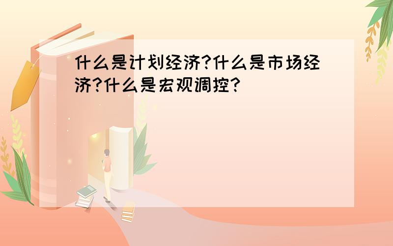 什么是计划经济?什么是市场经济?什么是宏观调控?