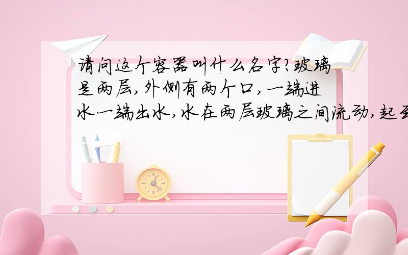 请问这个容器叫什么名字?玻璃是两层,外侧有两个口,一端进水一端出水,水在两层玻璃之间流动,起到稳定容器内反应物温度的作用.