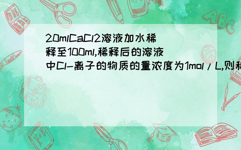 20mlCaCl2溶液加水稀释至100ml,稀释后的溶液中Cl-离子的物质的量浓度为1mol/L,则稀释前CaCl2的物质的量浓度是