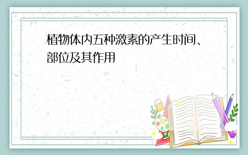 植物体内五种激素的产生时间、部位及其作用