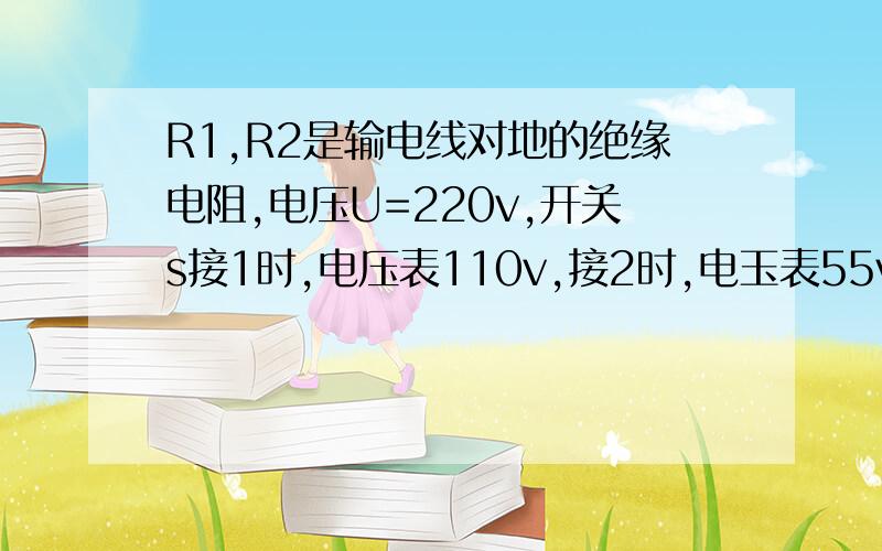 R1,R2是输电线对地的绝缘电阻,电压U=220v,开关s接1时,电压表110v,接2时,电玉表55v,电压表内阻200kΩ,不考虑大地电阻,则R1,R2阻值为?