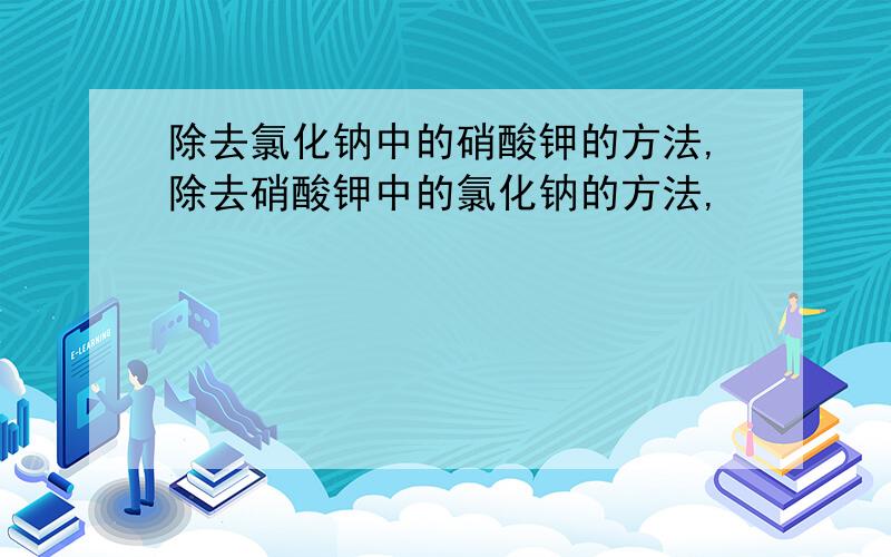 除去氯化钠中的硝酸钾的方法,除去硝酸钾中的氯化钠的方法,