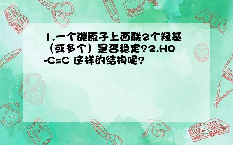 1.一个碳原子上面联2个羟基（或多个）是否稳定?2.HO-C=C 这样的结构呢?