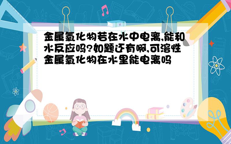 金属氧化物若在水中电离,能和水反应吗?如题还有啊,可溶性金属氧化物在水里能电离吗