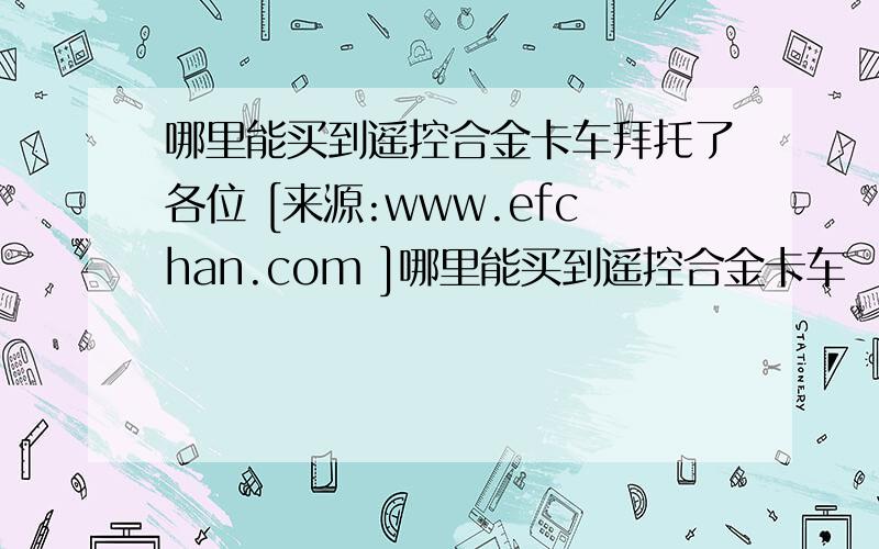 哪里能买到遥控合金卡车拜托了各位 [来源:www.efchan.com ]哪里能买到遥控合金卡车