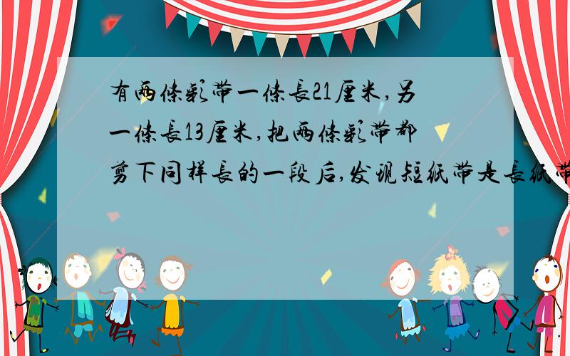 有两条彩带一条长21厘米,另一条长13厘米,把两条彩带都剪下同样长的一段后,发现短纸带是长纸带的8/13,剪下的一段有多少厘米?算式要有哦,谢谢咯!~