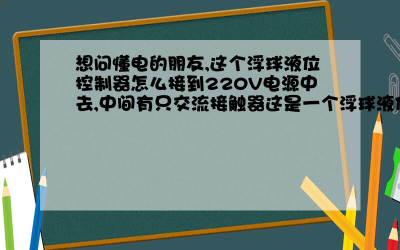 想问懂电的朋友,这个浮球液位控制器怎么接到220V电源中去,中间有只交流接触器这是一个浮球液位控制器的电路图.这个浮球液位控制器的作用就是高水位时开动水泵,低水位停泵.具体的意思