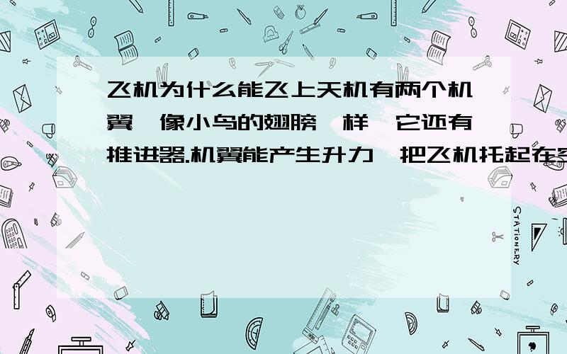 飞机为什么能飞上天机有两个机翼,像小鸟的翅膀一样,它还有推进器.机翼能产生升力,把飞机托起在空中；推进器能产生能力,把飞机推向前进.根据物理学上著名的勃努力定律：速度快的地方