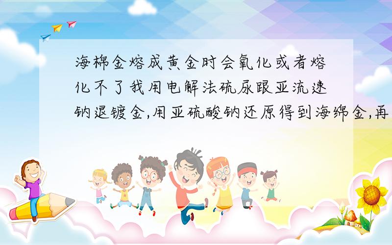 海棉金熔成黄金时会氧化或者熔化不了我用电解法硫尿跟亚流速钠退镀金,用亚硫酸钠还原得到海绵金,再用硝酸提纯.中间都用水冲洗PH值都在中性了 为什么我海绵金的重量跟实际熔出来黄金