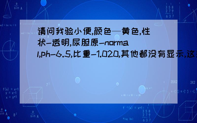 请问我验小便,颜色—黄色,性状-透明,尿胆原-normal,ph-6.5,比重-1.020,其他都没有显示,这是个合格的帮我看看有什么毛病?