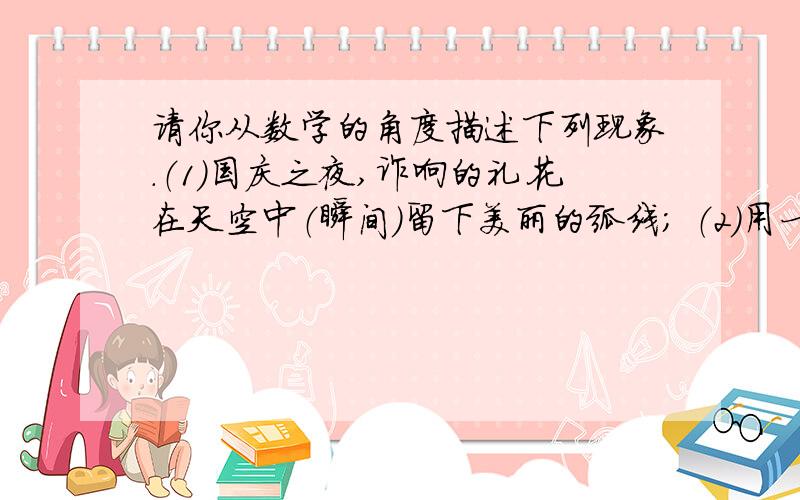 请你从数学的角度描述下列现象.（1）国庆之夜,诈响的礼花在天空中（瞬间）留下美丽的弧线； （2）用一条