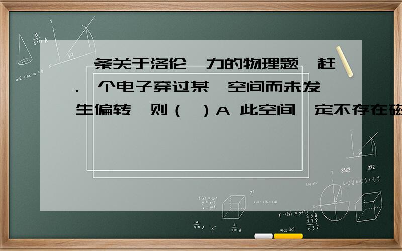 一条关于洛伦兹力的物理题,赶.一个电子穿过某一空间而未发生偏转,则（ ）A 此空间一定不存在磁场B 此空间一定不存在电场C 此空间可能只有匀强磁场,方向与电子速度垂直D 此空间可能有互