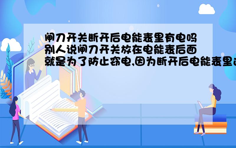 闸刀开关断开后电能表里有电吗别人说闸刀开关放在电能表后面就是为了防止窃电,因为断开后电能表里还有电流.但电能表不是和闸刀开关串联的吗?开关断了电能表里怎么会有电呢?