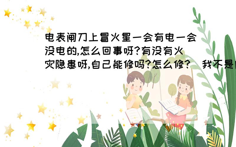 电表闸刀上冒火星一会有电一会没电的,怎么回事呀?有没有火灾隐患呀,自己能修吗?怎么修?（我不是内行的,呵呵!）现在一会冒一会不冒