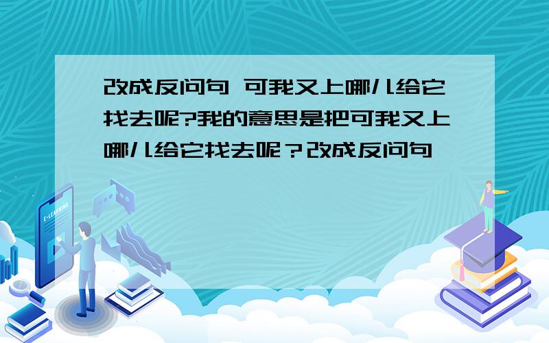 改成反问句 可我又上哪儿给它找去呢?我的意思是把可我又上哪儿给它找去呢？改成反问句