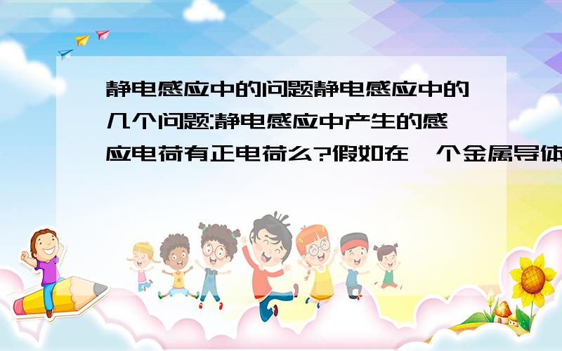 静电感应中的问题静电感应中的几个问题:静电感应中产生的感应电荷有正电荷么?假如在一个金属导体中,产生的负电荷是自由电子,那正电荷从哪里来?质子么?质子它应该是固定的啊.一个带正