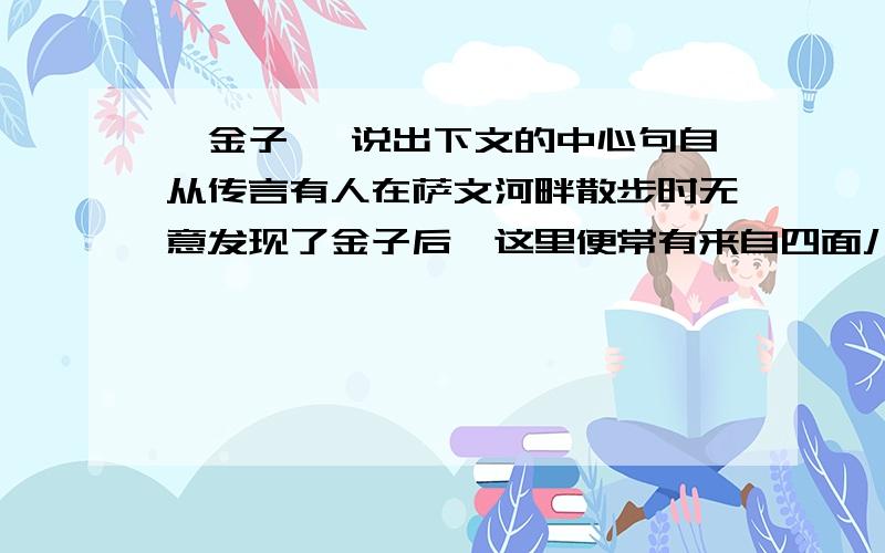 《金子》 说出下文的中心句自从传言有人在萨文河畔散步时无意发现了金子后,这里便常有来自四面八方的淘金者.他们都想成为富翁,于是寻遍了整个河床,还在河床上挖出很多大坑,希望借助