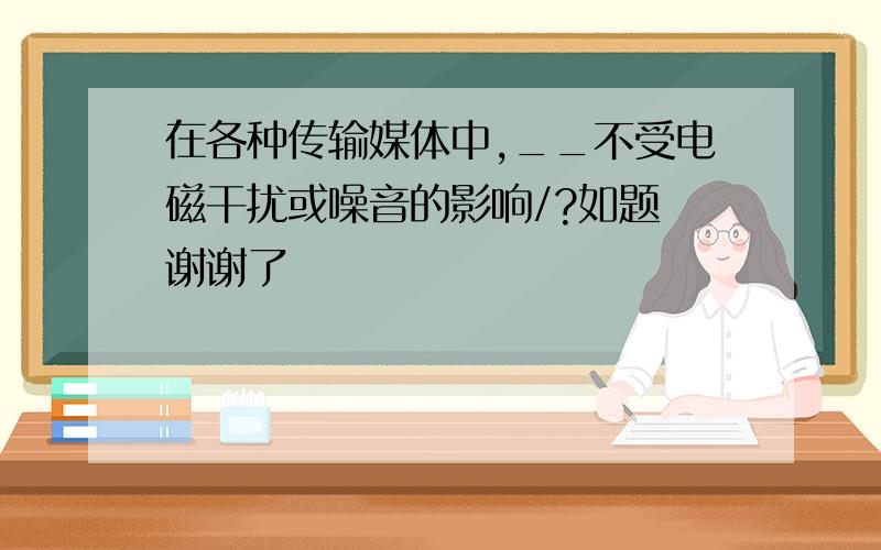 在各种传输媒体中,__不受电磁干扰或噪音的影响/?如题 谢谢了